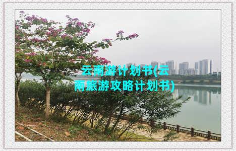 云南游计划书(云南旅游攻略计划书)